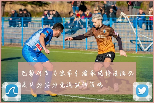 巴黎对皇马选举引援承诺持谨慎态度认为其为竞选宣传策略