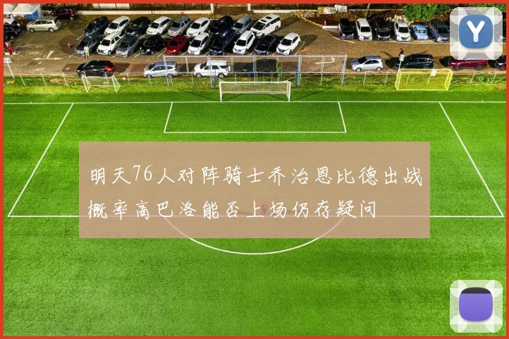 明天76人对阵骑士乔治恩比德出战概率高巴洛能否上场仍存疑问