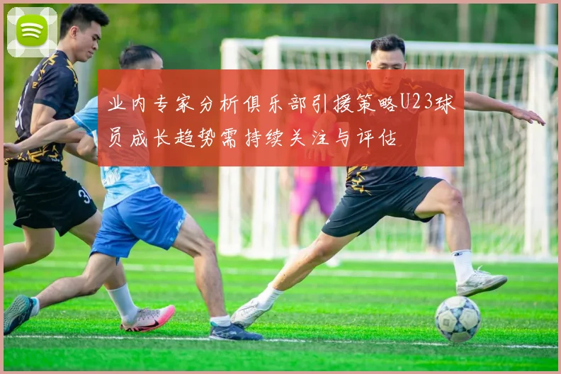 业内专家分析俱乐部引援策略U23球员成长趋势需持续关注与评估