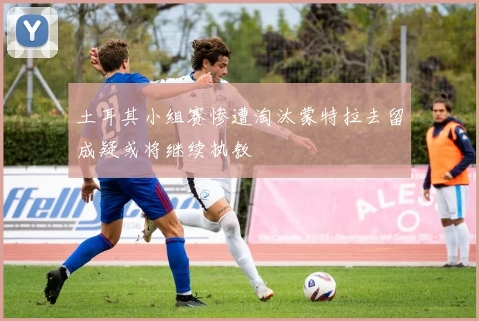 土耳其小组赛惨遭淘汰蒙特拉去留成疑或将继续执教