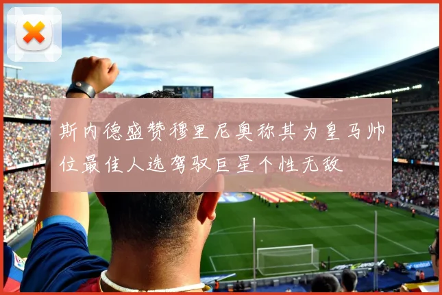 斯内德盛赞穆里尼奥称其为皇马帅位最佳人选驾驭巨星个性无敌