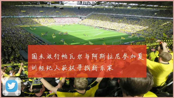 国米放行帕瓦尔与阿斯拉尼参加夏训经纪人获权寻找新东家