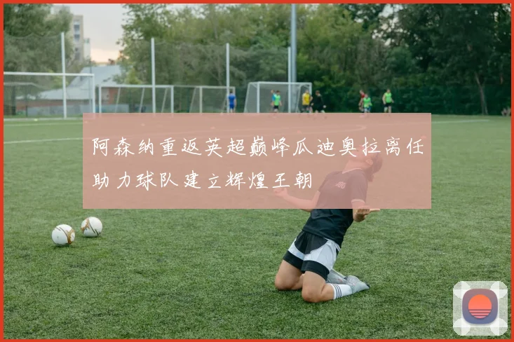 阿森纳重返英超巅峰瓜迪奥拉离任助力球队建立辉煌王朝