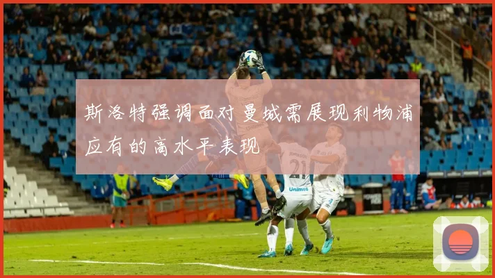 斯洛特强调面对曼城需展现利物浦应有的高水平表现