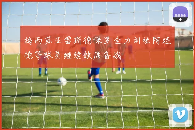 梅西苏亚雷斯德保罗全力训练阿连德等球员继续缺席备战