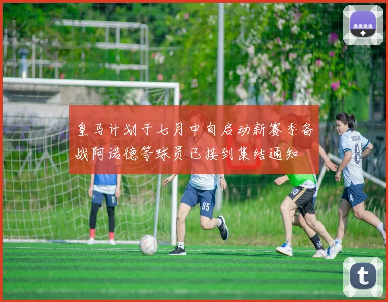 皇马计划于七月中旬启动新赛季备战阿诺德等球员已接到集结通知