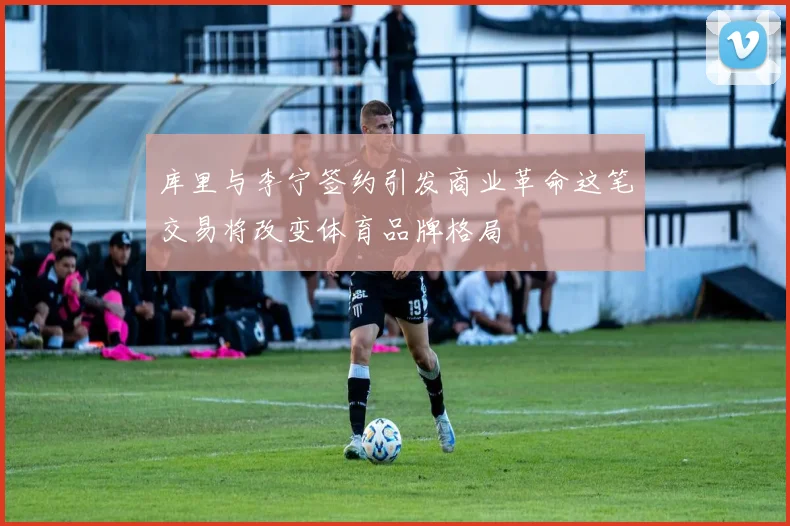 库里与李宁签约引发商业革命这笔交易将改变体育品牌格局