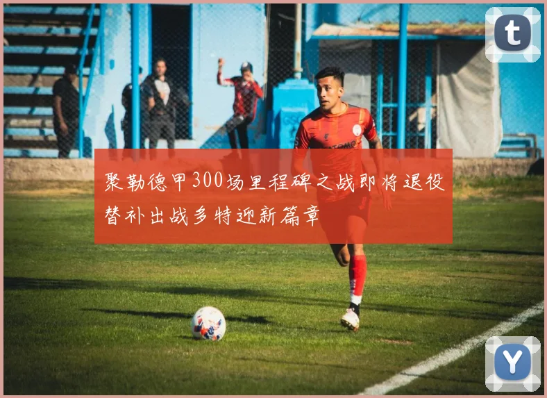 聚勒德甲300场里程碑之战即将退役替补出战多特迎新篇章
