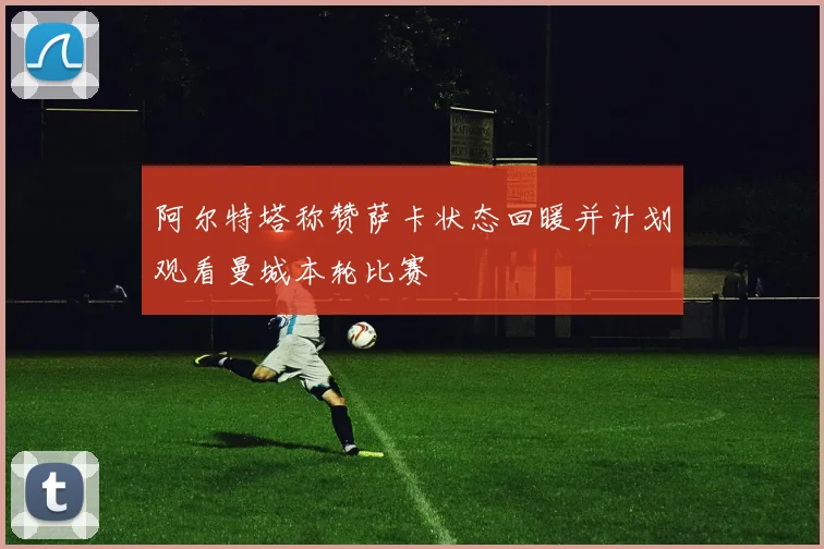 阿尔特塔称赞萨卡状态回暖并计划观看曼城本轮比赛
