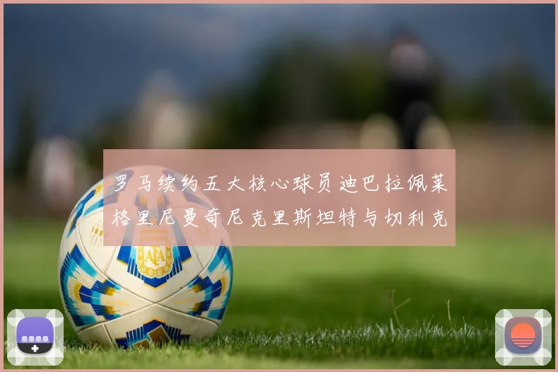 罗马续约五大核心球员迪巴拉佩莱格里尼曼奇尼克里斯坦特与切利克共创未来