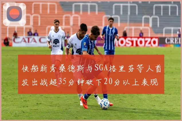快船新秀桑德斯与SGA格里芬等人首发出战超35分钟砍下20分以上表现亮眼