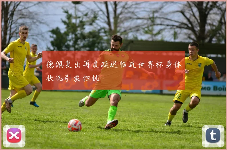 德佩复出再度延迟临近世界杯身体状况引发担忧