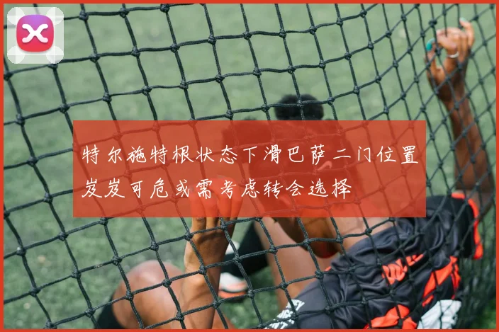 特尔施特根状态下滑巴萨二门位置岌岌可危或需考虑转会选择