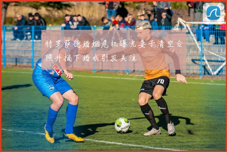 特罗萨德婚姻危机曝光妻子清空合照并摘下婚戒引发关注